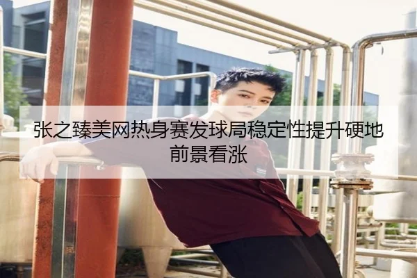 张之臻美网热身赛发球局稳定性提升硬地前景看涨